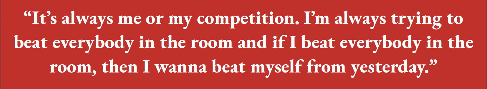 “It’s always me or my competition. I’m always trying to beat everybody in the room and if I beat everybody in the room, then I w